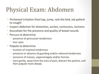 Physical Exam: Abdomen
• Peritoneal irritation (heel tap, jump, rock the bed, ask patient
to cough)
• Inspect abdomen for distention, ascites, contusions, incisions
• Auscultate for the presence and quality of bowel sounds
• Percuss to determine
• presence of percussion tenderness
• liver span
• Palpate to determine
• location of maximal tenderness
• presence or absence of guarding and/or rebound tenderness
• presence of masses, organomegaly and/or hernias
• start gently, away from the area of pain, distract the patient, and
then palpate more deeply
 