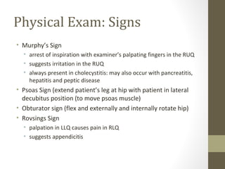 Physical Exam: Signs
• Murphy’s Sign
• arrest of inspiration with examiner’s palpating fingers in the RUQ
• suggests irritation in the RUQ
• always present in cholecystitis: may also occur with pancreatitis,
hepatitis and peptic disease
• Psoas Sign (extend patient’s leg at hip with patient in lateral
decubitus position (to move psoas muscle)
• Obturator sign (flex and externally and internally rotate hip)
• Rovsings Sign
• palpation in LLQ causes pain in RLQ
• suggests appendicitis
 