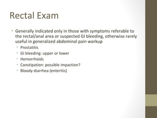 Rectal Exam
• Generally indicated only in those with symptoms referable to
the rectal/anal area or suspected GI bleeding, otherwise rarely
useful in generalized abdominal pain workup
• Prostatitis
• GI bleeding: upper or lower
• Hemorrhoids
• Constipation: possible impaction?
• Bloody diarrhea (enteritis)
 