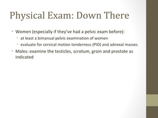 Physical Exam: Down There
• Women (especially if they’ve had a pelvic exam before):
• at least a bimanual pelvic examination of women
• evaluate for cervical motion tenderness (PID) and adnexal masses
• Males: examine the testicles, scrotum, groin and prostate as
indicated
 