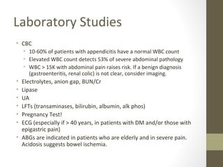 Laboratory Studies
• CBC
• 10-60% of patients with appendicitis have a normal WBC count
• Elevated WBC count detects 53% of severe abdominal pathology
• WBC > 15K with abdominal pain raises risk. If a benign diagnosis
(gastroenteritis, renal colic) is not clear, consider imaging.
• Electrolytes, anion gap, BUN/Cr
• Lipase
• UA
• LFTs (transaminases, bilirubin, albumin, alk phos)
• Pregnancy Test!
• ECG (especially if > 40 years, in patients with DM and/or those with
epigastric pain)
• ABGs are indicated in patients who are elderly and in severe pain.
Acidosis suggests bowel ischemia.
 