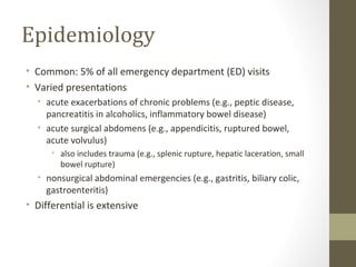 Epidemiology
• Common: 5% of all emergency department (ED) visits
• Varied presentations
• acute exacerbations of chronic problems (e.g., peptic disease,
pancreatitis in alcoholics, inflammatory bowel disease)
• acute surgical abdomens (e.g., appendicitis, ruptured bowel,
acute volvulus)
• also includes trauma (e.g., splenic rupture, hepatic laceration, small
bowel rupture)
• nonsurgical abdominal emergencies (e.g., gastritis, biliary colic,
gastroenteritis)
• Differential is extensive
 