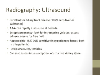 Radiography: Ultrasound
• Excellent for biliary tract disease (90+% sensitive for
gallstones)
• AAA- can rapidly assess size at bedside
• Ectopic pregnancy- look for intrauterine yolk sac, assess
adnexa, assess for free fluid
• Appendicitis- 75%-90% sensitive (in experienced hands, best
in thin patients)
• Pelvic structures, testicles
• Can also assess intussusception, obstructive kidney stone
 