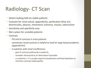 Radiology- CT Scan
• Detect leaking AAA (in stable patient)
• Evaluate for renal calculi, appendicitis, perforation (free air),
diverticulitis, abscess, mesenteric ischemia, masses, obstruction
• Sensitivity and specificity vary
• Not a place for unstable patients
• Contrast
• PO and IV contrast in most patients
• sometimes rectal contrast is helpful to look for large bowel problems
(appendicitis)
• In patients with renal insufficiency
• give IV contrast judiciously in patients
• consider ultrasound as an alternative if possible
• a creatinine > 1.5 usually requires bicarbonate and fluid hydration to
minimize contrast nephropathy
 