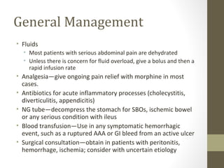 General Management
• Fluids
• Most patients with serious abdominal pain are dehydrated
• Unless there is concern for fluid overload, give a bolus and then a
rapid infusion rate
• Analgesia—give ongoing pain relief with morphine in most
cases.
• Antibiotics for acute inflammatory processes (cholecystitis,
diverticulitis, appendicitis)
• NG tube—decompress the stomach for SBOs, ischemic bowel
or any serious condition with ileus
• Blood transfusion—Use in any symptomatic hemorrhagic
event, such as a ruptured AAA or GI bleed from an active ulcer
• Surgical consultation—obtain in patients with peritonitis,
hemorrhage, ischemia; consider with uncertain etiology
 