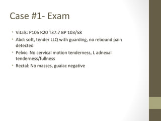 Case #1- Exam
• Vitals: P105 R20 T37.7 BP 103/58
• Abd: soft, tender LLQ with guarding, no rebound pain
detected
• Pelvic: No cervical motion tenderness, L adnexal
tenderness/fullness
• Rectal: No masses, guaiac negative
 
