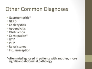 Other Common Diagnoses
• Gastroenteritis*
• GERD
• Cholecystitis
• Appendicitis
• Obstruction
• Constipation*
• UTI*
• PID*
• Renal stones
• Intussusception
*often misdiagnosed in patients with another, more
significant abdominal pathology
 