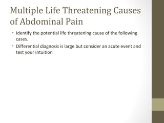 Multiple Life Threatening Causes
of Abdominal Pain
• Identify the potential life threatening cause of the following
cases.
• Differential diagnosis is large but consider an acute event and
test your intuition
 
