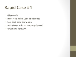 Rapid Case #4
• 65 yo male
• Hx of HTN, Renal Colic x3 episodes
• Low back pain- ?new pain
• Abd: obese, soft, no masses palpated
• U/S shows 7cm AAA
 