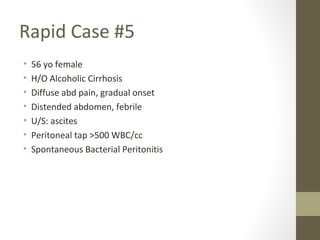 Rapid Case #5
• 56 yo female
• H/O Alcoholic Cirrhosis
• Diffuse abd pain, gradual onset
• Distended abdomen, febrile
• U/S: ascites
• Peritoneal tap >500 WBC/cc
• Spontaneous Bacterial Peritonitis
 