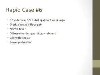 Rapid Case #6
• 32 yo female, S/P Tubal ligation 2 weeks ago
• Gradual onset diffuse pain
• N/V/D, fever
• Diffusely tender, guarding, + rebound
• CXR with free air
• Bowel perforation
 