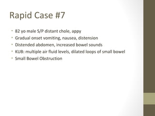 Rapid Case #7
• 82 yo male S/P distant chole, appy
• Gradual onset vomiting, nausea, distension
• Distended abdomen, increased bowel sounds
• KUB: multiple air fluid levels, dilated loops of small bowel
• Small Bowel Obstruction
 