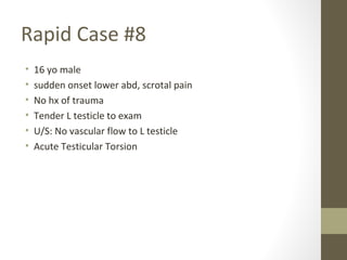Rapid Case #8
• 16 yo male
• sudden onset lower abd, scrotal pain
• No hx of trauma
• Tender L testicle to exam
• U/S: No vascular flow to L testicle
• Acute Testicular Torsion
 