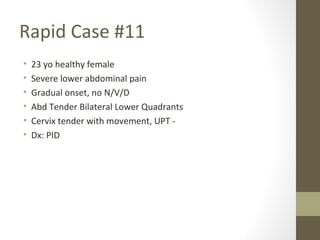 Rapid Case #11
• 23 yo healthy female
• Severe lower abdominal pain
• Gradual onset, no N/V/D
• Abd Tender Bilateral Lower Quadrants
• Cervix tender with movement, UPT -
• Dx: PID
 