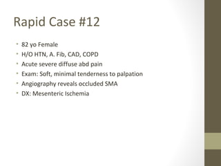 Rapid Case #12
• 82 yo Female
• H/O HTN, A. Fib, CAD, COPD
• Acute severe diffuse abd pain
• Exam: Soft, minimal tenderness to palpation
• Angiography reveals occluded SMA
• DX: Mesenteric Ischemia
 