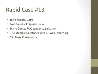 Rapid Case #13
• 46 yo female, G3P3
• Post Prandial Epigastric pain
• Exam: Obese, RUQ tender to palpation
• U/S: Multiple Gallstones with GB wall thickening
• DX: Acute Cholecystitis
 