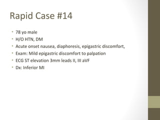 Rapid Case #14
• 78 yo male
• H/O HTN, DM
• Acute onset nausea, diaphoresis, epigastric discomfort,
• Exam: Mild epigastric discomfort to palpation
• ECG ST elevation 3mm leads II, III aVF
• Dx: Inferior MI
 