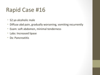 Rapid Case #16
• 52 yo alcoholic male
• Diffuse abd pain, gradually worsening, vomiting recurrently
• Exam: soft abdomen, minimal tenderness
• Labs: Increased lipase
• Dx: Pancreatitis
 