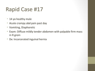 Rapid Case #17
• 14 yo healthy male
• Acute crampy abd pain past day
• Vomiting, Diaphoretic
• Exam: Diffuse mildly tender abdomen with palpable firm mass
in R groin
• Dx: Incarcerated inguinal hernia
 