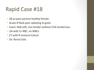 Rapid Case #18
• 28 yo post-partum healthy female
• Acute R flank pain radiating to groin
• Exam: Abd soft, non-tender without CVA tenderness
• UA with 2+ RBC, no WBCs
• CT with R Ureteral Calculi
• Dx: Renal Colic
 