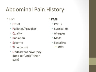 Abdominal Pain History
• HPI
• Onset
• Palliates/Provokes
• Quality
• Radiation
• Severity
• Time course
• Undo (what have they
done to “undo” their
pain)
• PMH
• PMHx
• Surgical Hx
• Allergies
• Meds
• Social Hx
• EtOH
 