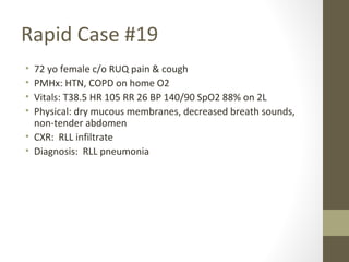Rapid Case #19
• 72 yo female c/o RUQ pain & cough
• PMHx: HTN, COPD on home O2
• Vitals: T38.5 HR 105 RR 26 BP 140/90 SpO2 88% on 2L
• Physical: dry mucous membranes, decreased breath sounds,
non-tender abdomen
• CXR: RLL infiltrate
• Diagnosis: RLL pneumonia
 