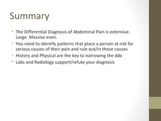 Summary
• The Differential Diagnosis of Abdominal Pain is extensive.
Large. Massive even.
• You need to identify patterns that place a person at risk for
serious causes of their pain and rule out/in those causes
• History and Physical are the key to narrowing the ddx
• Labs and Radiology support/refute your diagnosis
 