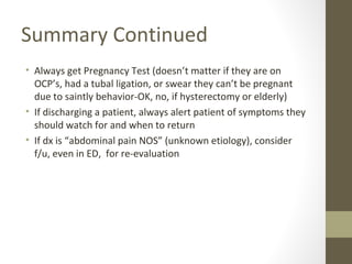 Summary Continued
• Always get Pregnancy Test (doesn’t matter if they are on
OCP’s, had a tubal ligation, or swear they can’t be pregnant
due to saintly behavior-OK, no, if hysterectomy or elderly)
• If discharging a patient, always alert patient of symptoms they
should watch for and when to return
• If dx is “abdominal pain NOS” (unknown etiology), consider
f/u, even in ED, for re-evaluation
 