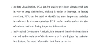 2. In data visualization, PCA can be used to plot high-dimensional data
in two or three dimensions, making it easier to interpret. In feature
selection, PCA can be used to identify the most important variables
in a dataset. In data compression, PCA can be used to reduce the size
of a dataset without losing important information.
3. In Principal Component Analysis, it is assumed that the information is
carried in the variance of the features, that is, the higher the variation
in a feature, the more information that features carries.
 