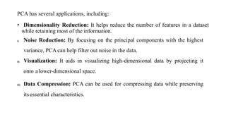 PCA has several applications, including:
• Dimensionality Reduction: It helps reduce the number of features in a dataset
while retaining most of the information.
i) Noise Reduction: By focusing on the principal components with the highest
variance, PCA can help filter out noise in the data.
ii) Visualization: It aids in visualizing high-dimensional data by projecting it
onto alower-dimensional space.
iii) Data Compression: PCA can be used for compressing data while preserving
itsessential characteristics.
 