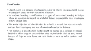Classification
• Classification is a process of categorizing data or objects into predefined classes
or categories based on their features or attributes.
• In machine learning, classification is a type of supervised learning technique
where an algorithm is trained on a labeled dataset to predict the class or category
of new, unseen data.
• The main objective of classification is to build a model that can accurately
assign a label or category to a new observation based on its features.
• For example, a classification model might be trained on a dataset of images
labeled as either dogs or cats and then used to predict the class of new, unseen
images of dogs or cats based on their features such as color, texture, and
shape.
 