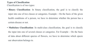 Types of Classification
Classification is of two types:
• Binary Classification: In binary classification, the goal is to classify the
input into one of two classes or categories. Example – On the basis of the given
health conditions of a person, we have to determine whether the person has a
certain disease or not.
• Multiclass Classification: In multi-class classification, the goal is to classify
the input into one of several classes or categories. For Example – On the basis
of data about different species of flowers, we have to determine which specie
our observation belongs to.
 