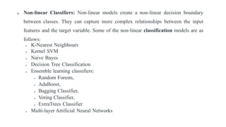 I) Non-linear Classifiers: Non-linear models create a non-linear decision boundary
between classes. They can capture more complex relationships between the input
features and the target variable. Some of the non-linear classification models are as
follows:
 K-Nearest Neighbours
 Kernel SVM
 Naive Bayes
 Decision Tree Classification
 Ensemble learning classifiers:
 Random Forests,
 AdaBoost,
 Bagging Classifier,
 Voting Classifier,
 ExtraTrees Classifier
 Multi-layer Artificial Neural Networks
 