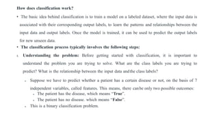 How does classification work?
• The basic idea behind classification is to train a model on a labeled dataset, where the input data is
associated with their corresponding output labels, to learn the patterns and relationships between the
input data and output labels. Once the model is trained, it can be used to predict the output labels
for new unseen data.
• The classification process typically involves the following steps:
1. Understanding the problem: Before getting started with classification, it is important to
understand the problem you are trying to solve. What are the class labels you are trying to
predict? What is the relationship between the input data andthe class labels?
 Suppose we have to predict whether a patient has a certain disease or not, on the basis of 7
independent variables, called features. This means, there canbe only two possible outcomes:
 The patient has the disease, which means “True”.
 The patient has no disease. which means “False”.
 This is a binary classification problem.
 