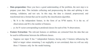 1. Data preparation: Once you have a good understanding of the problem, the next step is to
prepare your data. This includes collecting and preprocessing the data and splitting it into
training, validation, and test sets. In this step, the data is cleaned, preprocessed, and
transformed into a format that can be used by the classification algorithm.
 X: It is the independent feature, in the form of an N*M matrix. N is the no. of
observations and M is the number of features.
 y: An N vector corresponding to predicted classes for each of the N observations.
2. Feature Extraction: The relevant features or attributes are extracted from the data that can
be used to differentiate between the different classes.
 Suppose our input X has 7 independent features, having only 5 features influencing the
label or target values remaining 2 are negligibly or not correlated, then we will use only
these 5 features only for the model training.
 