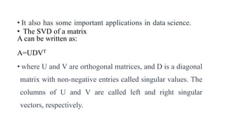 • It also has some important applications in data science.
• The SVD of a matrix
A can be written as:
A=UDVT
• where U and V are orthogonal matrices, and D is a diagonal
matrix with non-negative entries called singular values. The
columns of U and V are called left and right singular
vectors, respectively.
 
