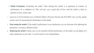 • Model Evaluation: Evaluating the model: After training the model, it is important to evaluate its
performance on a validation set. This will give you a good idea of how well the model is likely to
perform on new, unseen data.
 Log Loss or Cross-Entropy Loss, Confusion Matrix, Precision, Recall, and AUC-ROC curve are the quality
metrics used for measuring the performance of the model.
7. Fine-tuning the model: If the model’s performance is not satisfactory, you can fine-tune it by adjusting the
parameters, or trying a different model.
8. Deploying the model: Finally, once we are satisfied with the performance of the model, we can deploy it to
make predictions on new data. it can be used for real world problem.
 