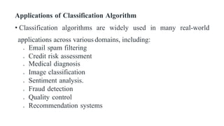 Applications of Classification Algorithm
• Classification algorithms are widely used in many real-world
applications across various domains, including:
 Email spam filtering
 Credit risk assessment
 Medical diagnosis
 Image classification
 Sentiment analysis.
 Fraud detection
 Quality control
 Recommendation systems
 