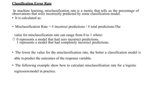 Classification Error Rate
In machine learning, misclassification rate is a metric that tells us the percentage of
observations that were incorrectly predicted by some classification model.
• It is calculated as:
• Misclassification Rate = # incorrect predictions / # total predictionsThe
value for misclassification rate can range from 0 to 1 where:
 0 represents a model that had zero incorrect predictions.
1 represents a model that had completely incorrect predictions.
• The lower the value for the misclassification rate, the better a classification model is
able topredict the outcomes of the response variable.
• The following example show how to calculate misclassification rate for a logistic
regressionmodel in practice.
 