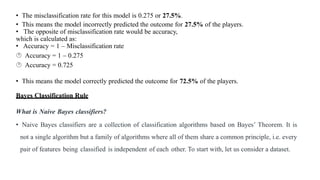 • The misclassification rate for this model is 0.275 or 27.5%.
• This means the model incorrectly predicted the outcome for 27.5% of the players.
• The opposite of misclassification rate would be accuracy,
which is calculated as:
• Accuracy = 1 – Misclassification rate
 Accuracy = 1 – 0.275
 Accuracy = 0.725
• This means the model correctly predicted the outcome for 72.5% of the players.
Bayes Classification Rule
What is Naive Bayes classifiers?
• Naive Bayes classifiers are a collection of classification algorithms based on Bayes’ Theorem. It is
not a single algorithm but a family of algorithms where all of them share a common principle, i.e. every
pair of features being classified is independent of each other. To start with, let us consider a dataset.
 