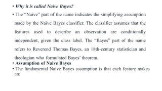 • Why it is called Naive Bayes?
• The “Naive” part of the name indicates the simplifying assumption
made by the Naïve Bayes classifier. The classifier assumes that the
features used to describe an observation are conditionally
independent, given the class label. The “Bayes” part of the name
refers to Reverend Thomas Bayes, an 18th-century statistician and
theologian who formulated Bayes’ theorem.
• Assumption of Naive Bayes
• The fundamental Naive Bayes assumption is that each feature makes
an:
 