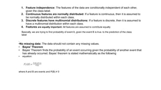 1. Feature independence: The features of the data are conditionally independent of each other,
given the class label.
2. Continuous features are normally distributed: If a feature is continuous, then it is assumed to
be normally distributed within each class.
3. Discrete features have multinomial distributions: If a feature is discrete, then it is assumed to
have a multinomial distribution within each class.
4. Features are equally important: All features are assumed to contribute equally
.
•No missing data: The data should not contain any missing values.
• Bayes’ Theorem
• Bayes’ Theorem finds the probability of an event occurring given the probability of another event that
has already occurred. Bayes’ theorem is stated mathematically as the following
• equation:
where A and B are events and P(B) ≠ 0
Basically, we are trying to find probability of event A, given the event B is true. to the prediction of the class
label
 
