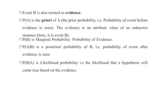 Event B is also termed as evidence.
P(A) is the priori of A (the prior probability, i.e. Probability of event before
evidence is seen). The evidence is an attribute value of an unknown
instance (here, it is event B).
P(B) is Marginal Probability: Probability of Evidence.
P(A|B) is a posteriori probability of B, i.e. probability of event after
evidence is seen.
P(B|A) is Likelihood probability i.e the likelihood that a hypothesis will
come true based on the evidence.
 