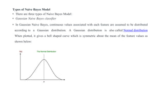 Types of Naive Bayes Model
• There are three types of Naive Bayes Model:
• Gaussian Naive Bayes classifier
• In Gaussian Naive Bayes, continuous values associated with each feature are assumed to be distributed
according to a Gaussian distribution. A Gaussian distribution is also called Normal distribution
When plotted, it gives a bell shaped curve which is symmetric about the mean of the feature values as
shown below:
 
