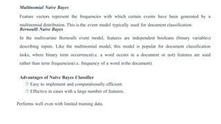Multinomial Naive Bayes
Feature vectors represent the frequencies with which certain events have been generated by a
multinomial distribution. This is the event model typically used for document classification.
Bernoulli Naive Bayes
In the multivariate Bernoulli event model, features are independent booleans (binary variables)
describing inputs. Like the multinomial model, this model is popular for document classification
tasks, where binary term occurrence(i.e. a word occurs in a document or not) features are used
rather than term frequencies(i.e. frequency of a word inthe document).
Advantages of Naive Bayes Classifier
 Easy to implement and computationally efficient.
 Effective in cases with a large number of features.
Performs well even with limited training data.
 