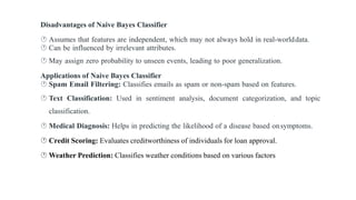 Disadvantages of Naive Bayes Classifier
 Assumes that features are independent, which may not always hold in real-worlddata.
 Can be influenced by irrelevant attributes.
 May assign zero probability to unseen events, leading to poor generalization.
Applications of Naive Bayes Classifier
 Spam Email Filtering: Classifies emails as spam or non-spam based on features.
 Text Classification: Used in sentiment analysis, document categorization, and topic
classification.
 Medical Diagnosis: Helps in predicting the likelihood of a disease based onsymptoms.
 Credit Scoring: Evaluates creditworthiness of individuals for loan approval.
 Weather Prediction: Classifies weather conditions based on various factors
 