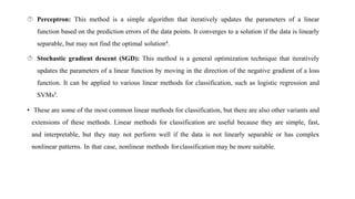  Perceptron: This method is a simple algorithm that iteratively updates the parameters of a linear
function based on the prediction errors of the data points. It converges to a solution if the data is linearly
separable, but may not find the optimal solution4.
 Stochastic gradient descent (SGD): This method is a general optimization technique that iteratively
updates the parameters of a linear function by moving in the direction of the negative gradient of a loss
function. It can be applied to various linear methods for classification, such as logistic regression and
SVMs5.
• These are some of the most common linear methods for classification, but there are also other variants and
extensions of these methods. Linear methods for classification are useful because they are simple, fast,
and interpretable, but they may not perform well if the data is not linearly separable or has complex
nonlinear patterns. In that case, nonlinear methods forclassification may be more suitable.
 