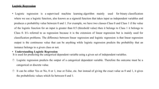 Logistic Regression
• Logistic regression is a supervised machine learning algorithm mainly used for binary classification
where we use a logistic function, also known as a sigmoid function that takes input as independent variables and
produces a probability value between 0 and 1. For example, we have two classes Class 0 and Class 1 if the value
of the logistic function for an input is greater than 0.5 (threshold value) then it belongs to Class 1 it belongs to
Class 0. It’s referred to as regression because it is the extension of linear regression but is mainly used for
classification problems. The difference between linear regression and logistic regression is that linear regression
output is the continuous value that can be anything while logistic regression predicts the probability that an
instance belongs to a given class or not.
• Understanding Logistic Regression
It is used for predicting the categorical dependent variable using a given set of independent variables.
 Logistic regression predicts the output of a categorical dependent variable. Therefore the outcome must be a
categorical or discrete value.
 It can be either Yes or No, 0 or 1, true or False, etc. but instead of giving the exact value as 0 and 1, it gives
the probabilistic values which lie between 0 and 1.
 