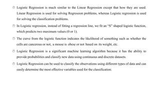  Logistic Regression is much similar to the Linear Regression except that how they are used.
Linear Regression is used for solving Regression problems, whereas Logistic regression is used
for solving the classification problems.
 In Logistic regression, instead of fitting a regression line, we fit an “S” shaped logistic function,
which predicts two maximum values (0 or 1).
 The curve from the logistic function indicates the likelihood of something such as whether the
cells are cancerous or not, a mouse is obese or not based on its weight, etc.
 Logistic Regression is a significant machine learning algorithm because it has the ability to
provide probabilities and classify new data using continuous and discrete datasets.
 Logistic Regression can be used to classify the observations using different types of data and can
easily determine the most effective variables used for the classification.
 