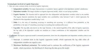 Terminologies involved in Logistic Regression
• Here are some common terms involved in logistic regression:
 Independent variables: The input characteristics or predictor factors applied to the dependent variable’s predictions.
 Dependent variable: The target variable in a logistic regression model, which we are trying to predict.
 Logistic function: The formula used to represent how the independent and dependent variables relate to one another.
The logistic function transforms the input variables into a probability value between 0 and 1, which represents the
likelihood of the dependent variable being 1 or 0.
 Odds: It is the ratio of something occurring to something not occurring. it is different from probability as the
probability is the ratio of something occurring to everything that could possibly occur.
 Log-odds: The log-odds, also known as the logit function, is the natural logarithm of the odds. In logistic regression,
the log odds of the dependent variable are modeled as a linear combination of the independent variables and the
intercept.
• Coefficient: The logistic regression model’s estimated parameters, show how the independent and dependent variables relate to one
another.
 Intercept: A constant term in the logistic regression model, which represents the log odds when all
independent variables are equal to zero.
 Maximum likelihood estimation: The method used to estimate the coefficients of the logistic regression
model, which maximizes the likelihood of observing the data given the model.
 
